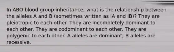 In ABO blood group inheritance, what is the relationship between the alleles A and B (sometimes written as IA and IB)? They are pleiotropic to each other. They are incompletely dominant to each other. They are codominant to each other. They are polygenic to each other. A alleles are dominant; B alleles are recessive.