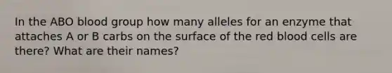 In the ABO blood group how many alleles for an enzyme that attaches A or B carbs on the surface of the red blood cells are there? What are their names?