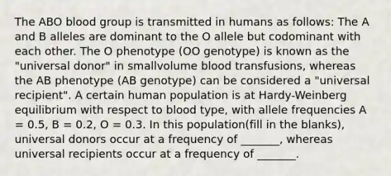 The ABO blood group is transmitted in humans as follows: The A and B alleles are dominant to the O allele but codominant with each other. The O phenotype (OO genotype) is known as the "universal donor" in smallvolume blood transfusions, whereas the AB phenotype (AB genotype) can be considered a "universal recipient". A certain human population is at Hardy-Weinberg equilibrium with respect to blood type, with allele frequencies A = 0.5, B = 0.2, O = 0.3. In this population(fill in the blanks), universal donors occur at a frequency of _______, whereas universal recipients occur at a frequency of _______.