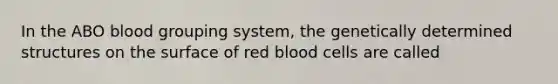 In the ABO blood grouping system, the genetically determined structures on the surface of red blood cells are called