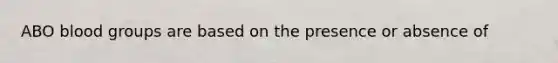 ABO blood groups are based on the presence or absence of