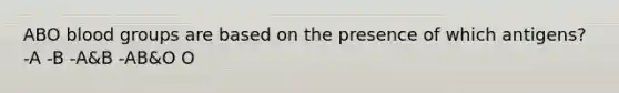 ABO blood groups are based on the presence of which antigens? -A -B -A&B -AB&O O