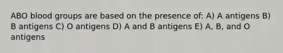 ABO blood groups are based on the presence of: A) A antigens B) B antigens C) O antigens D) A and B antigens E) A, B, and O antigens