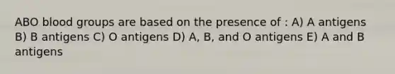 ABO blood groups are based on the presence of : A) A antigens B) B antigens C) O antigens D) A, B, and O antigens E) A and B antigens