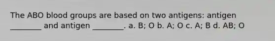 The ABO blood groups are based on two antigens: antigen ________ and antigen ________. a. B; O b. A; O c. A; B d. AB; O