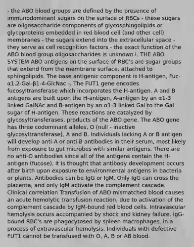 - the ABO blood groups are defined by the presence of immunodominant sugars on the surface of RBCs - these sugars are oligosaccharide components of glycosphingolipids or glycoproteins embedded in red blood cell (and other cell) membranes - the sugars extend into the extracellular space - they serve as cell recognition factors - the exact function of the ABO blood group oligosaccharides is unknown I. THE ABO SYSTEM ABO antigens on the surface of RBC's are sugar groups that extend from the membrane surface, attached to sphingolipids. The base antigenic component is H-antigen, Fuc-α1,2-Gal-β1-4-GlcNac -. The FUT1 gene encodes fucosyltransferase which incorporates the H-antigen. A and B antigens are built upon the H-antigen, A-antigen by an α1-3 linked GalNAc and B-antigen by an α1-3 linked Gal to the Gal sugar of H-antigen. These reactions are catalyzed by glycosyltransferases, products of the ABO gene. The ABO gene has three codominant alleles, O (null - inactive glycosyltransferase), A and B. Individuals lacking A or B antigen will develop anti-A or anti-B antibodies in their serum, most likely from exposure to gut microbes with similar antigens. There are no anti-O antibodies since all of the antigens contain the H-antigen (fucose). It is thought that antibody development occurs after birth upon exposure to environmental antigens in bacteria or plants. Antibodies can be IgG or IgM. Only IgG can cross the placenta, and only IgM activate the complement cascade. Clinical correlation Transfusion of ABO mismatched blood causes an acute hemolytic transfusion reaction, due to activation of the complement cascade by IgM-bound red blood cells. Intravascular hemolysis occurs accompanied by shock and kidney failure. IgG-bound RBC's are phagocytosed by spleen macrophages, in a process of extravascular hemolysis. Individuals with defective FUT1 cannot be transfused with O, A, B or AB blood.