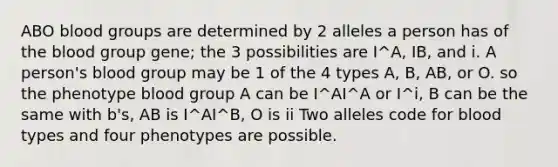 ABO blood groups are determined by 2 alleles a person has of the blood group gene; the 3 possibilities are I^A, IB, and i. A person's blood group may be 1 of the 4 types A, B, AB, or O. so the phenotype blood group A can be I^AI^A or I^i, B can be the same with b's, AB is I^AI^B, O is ii Two alleles code for blood types and four phenotypes are possible.