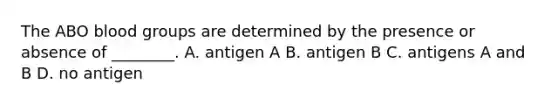 The ABO blood groups are determined by the presence or absence of ________. A. antigen A B. antigen B C. antigens A and B D. no antigen