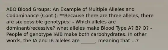 ABO Blood Groups: An Example of Multiple Alleles and Codominance (Cont.): **Because there are three alleles, there are six possible genotypes: - Which alleles are dominant/recessive? what alleles make Blood Type A? B? O? - People of genotype IAIB make both carbohydrates. In other words, the IA and IB alleles are ______, meaning that ...?