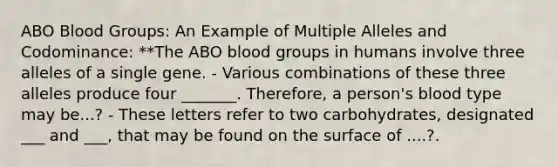 ABO Blood Groups: An Example of Multiple Alleles and Codominance: **The ABO blood groups in humans involve three alleles of a single gene. - Various combinations of these three alleles produce four _______. Therefore, a person's blood type may be...? - These letters refer to two carbohydrates, designated ___ and ___, that may be found on the surface of ....?.