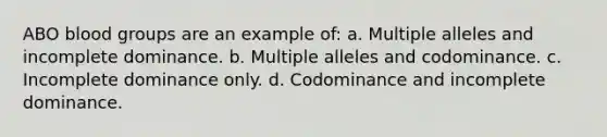 ABO blood groups are an example of: a. Multiple alleles and incomplete dominance. b. Multiple alleles and codominance. c. Incomplete dominance only. d. Codominance and incomplete dominance.