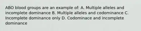 ABO blood groups are an example of: A. Multiple alleles and incomplete dominance B. Multiple alleles and codominance C. Incomplete dominance only D. Codominace and incomplete dominance