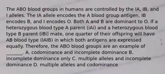 The ABO blood groups in humans are controlled by the IA, IB, and I alleles. The IA allele encodes the A blood group antigen, IB encodes B, and I encodes O. Both A and B are dominant to O. If a heterozygous blood type A parent (iAi) and a heterozygous blood type B parent (iBi) mate, one quarter of their offspring will have AB blood type (IAIB) in which both antigens are expressed equally. Therefore, the ABO blood groups are an example of _______. A. codominance and incomplete dominance B. incomplete dominance only C. multiple alleles and incomplete dominance D. multiple alleles and codominance