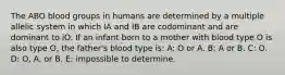 The ABO blood groups in humans are determined by a multiple allelic system in which IA and IB are codominant and are dominant to iO. If an infant born to a mother with blood type O is also type O, the father's blood type is: A: O or A. B: A or B. C: O. D: O, A, or B. E: impossible to determine.