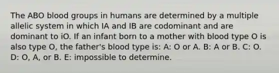 The ABO blood groups in humans are determined by a multiple allelic system in which IA and IB are codominant and are dominant to iO. If an infant born to a mother with blood type O is also type O, the father's blood type is: A: O or A. B: A or B. C: O. D: O, A, or B. E: impossible to determine.