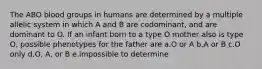 The ABO blood groups in humans are determined by a multiple allelic system in which A and B are codominant, and are dominant to O. If an infant born to a type O mother also is type O, possible phenotypes for the father are a.O or A b.A or B c.O only d.O, A, or B e.impossible to determine