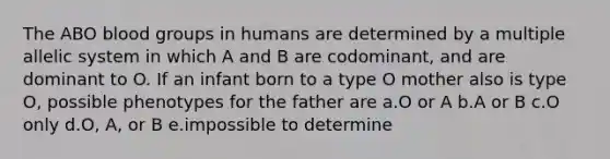 The ABO blood groups in humans are determined by a multiple allelic system in which A and B are codominant, and are dominant to O. If an infant born to a type O mother also is type O, possible phenotypes for the father are a.O or A b.A or B c.O only d.O, A, or B e.impossible to determine