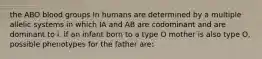 the ABO blood groups In humans are determined by a multiple allelic systems in which IA and AB are codominant and are dominant to i. if an infant born to a type O mother is also type O, possible phenotypes for the father are: