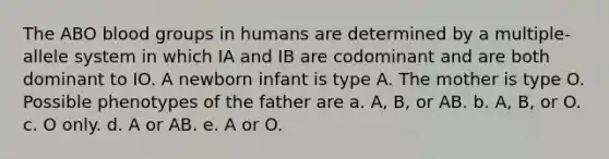 The ABO <a href='https://www.questionai.com/knowledge/kYZPOX2Y3u-blood-groups' class='anchor-knowledge'>blood groups</a> in humans are determined by a multiple-allele system in which IA and IB are codominant and are both dominant to IO. A newborn infant is type A. The mother is type O. Possible phenotypes of the father are a. A, B, or AB. b. A, B, or O. c. O only. d. A or AB. e. A or O.