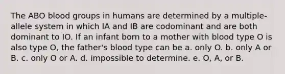 The ABO blood groups in humans are determined by a multiple-allele system in which IA and IB are codominant and are both dominant to IO. If an infant born to a mother with blood type O is also type O, the father's blood type can be a. only O. b. only A or B. c. only O or A. d. impossible to determine. e. O, A, or B.