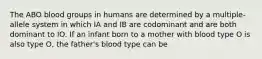 The ABO blood groups in humans are determined by a multiple-allele system in which IA and IB are codominant and are both dominant to IO. If an infant born to a mother with blood type O is also type O, the father's blood type can be