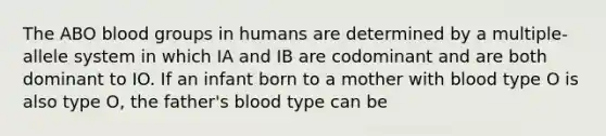 The ABO blood groups in humans are determined by a multiple-allele system in which IA and IB are codominant and are both dominant to IO. If an infant born to a mother with blood type O is also type O, the father's blood type can be