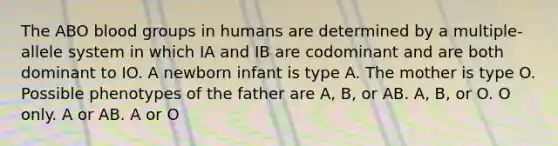 The ABO blood groups in humans are determined by a multiple-allele system in which IA and IB are codominant and are both dominant to IO. A newborn infant is type A. The mother is type O. Possible phenotypes of the father are A, B, or AB. A, B, or O. O only. A or AB. A or O