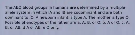 The ABO blood groups in humans are determined by a multiple-allele system in which IA and IB are codominant and are both dominant to IO. A newborn infant is type A. The mother is type O. Possible phenotypes of the father are a. A, B, or O. b. A or O. c. A, B, or AB. d A or AB. e O only.