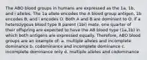 The ABO blood groups in humans are expressed as the 1a, 1b, and i alleles. The 1a allele encodes the A blood group antigen, 1b encodes B, and i encodes O. Both A and B are dominant to O. If a heterozygous blood type B parent (1bi) mate, one quarter of their offspring are expected to have the AB blood type (1a,1b) in which both antigens are expressed equally. Therefore, ABO blood groups are an example of: a. multiple alleles and incomplete dominance b. codominance and incomplete dominance c. incomplete dominance only d. multiple alleles and codominance