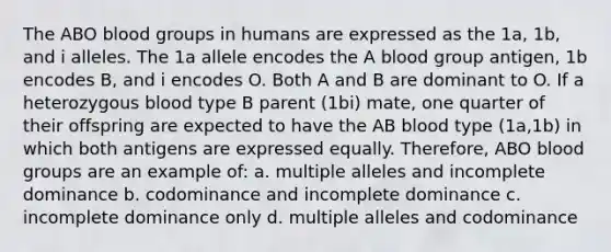 The ABO blood groups in humans are expressed as the 1a, 1b, and i alleles. The 1a allele encodes the A blood group antigen, 1b encodes B, and i encodes O. Both A and B are dominant to O. If a heterozygous blood type B parent (1bi) mate, one quarter of their offspring are expected to have the AB blood type (1a,1b) in which both antigens are expressed equally. Therefore, ABO blood groups are an example of: a. multiple alleles and incomplete dominance b. codominance and incomplete dominance c. incomplete dominance only d. multiple alleles and codominance