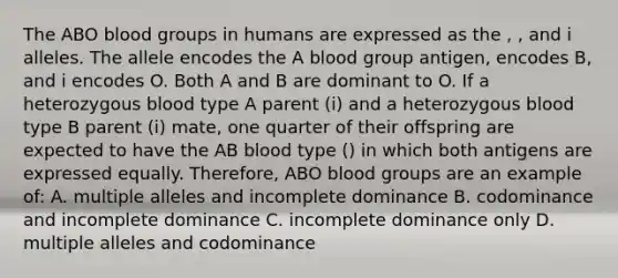 The ABO blood groups in humans are expressed as the , , and i alleles. The allele encodes the A blood group antigen, encodes B, and i encodes O. Both A and B are dominant to O. If a heterozygous blood type A parent (i) and a heterozygous blood type B parent (i) mate, one quarter of their offspring are expected to have the AB blood type () in which both antigens are expressed equally. Therefore, ABO blood groups are an example of: A. multiple alleles and incomplete dominance B. codominance and incomplete dominance C. incomplete dominance only D. multiple alleles and codominance