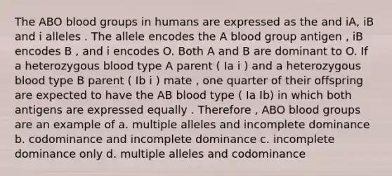 The ABO blood groups in humans are expressed as the and iA, iB and i alleles . The allele encodes the A blood group antigen , iB encodes B , and i encodes O. Both A and B are dominant to O. If a heterozygous blood type A parent ( Ia i ) and a heterozygous blood type B parent ( Ib i ) mate , one quarter of their offspring are expected to have the AB blood type ( Ia Ib) in which both antigens are expressed equally . Therefore , ABO blood groups are an example of a. multiple alleles and incomplete dominance b. codominance and incomplete dominance c. incomplete dominance only d. multiple alleles and codominance