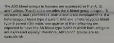 The ABO blood groups in humans are expressed as the IA, IB, and i alleles. The IA allele encodes the A blood group antigen, IB encodes B, and i encodes O. Both A and B are dominant to O. If a heterozygous blood type A parent (IAi) and a heterozygous blood type B parent (IBi) mate, one quarter of their offspring are expected to have the AB blood type (IAIB) in which both antigens are expressed equally. Therefore, ABO blood groups are an example of: