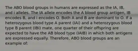 The ABO blood groups in humans are expressed as the IA, IB, and i alleles. The IA allele encodes the A blood group antigen, IB encodes B, and i encodes O. Both A and B are dominant to O. If a heterozygous blood type A parent (IAi) and a heterozygous blood type B parent (IBi) mate, one quarter of their offspring are expected to have the AB blood type (IAIB) in which both antigens are expressed equally. Therefore, ABO blood groups are an example of: