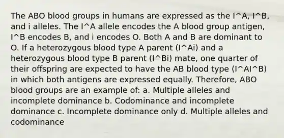 The ABO blood groups in humans are expressed as the I^A, I^B, and i alleles. The I^A allele encodes the A blood group antigen, I^B encodes B, and i encodes O. Both A and B are dominant to O. If a heterozygous blood type A parent (I^Ai) and a heterozygous blood type B parent (I^Bi) mate, one quarter of their offspring are expected to have the AB blood type (I^AI^B) in which both antigens are expressed equally. Therefore, ABO blood groups are an example of: a. Multiple alleles and incomplete dominance b. Codominance and incomplete dominance c. Incomplete dominance only d. Multiple alleles and codominance