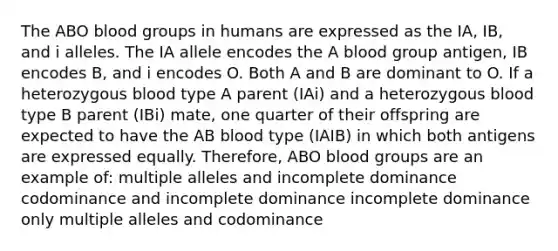 The ABO blood groups in humans are expressed as the IA, IB, and i alleles. The IA allele encodes the A blood group antigen, IB encodes B, and i encodes O. Both A and B are dominant to O. If a heterozygous blood type A parent (IAi) and a heterozygous blood type B parent (IBi) mate, one quarter of their offspring are expected to have the AB blood type (IAIB) in which both antigens are expressed equally. Therefore, ABO blood groups are an example of: multiple alleles and incomplete dominance codominance and incomplete dominance incomplete dominance only multiple alleles and codominance