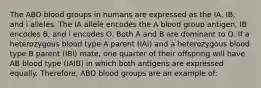 The ABO blood groups in humans are expressed as the IA, IB, and i alleles. The IA allele encodes the A blood group antigen, IB encodes B, and i encodes O. Both A and B are dominant to O. If a heterozygous blood type A parent (IAi) and a heterozygous blood type B parent (IBi) mate, one quarter of their offspring will have AB blood type (IAIB) in which both antigens are expressed equally. Therefore, ABO blood groups are an example of: