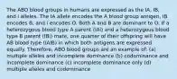 The ABO blood groups in humans are expressed as the IA, IB, and i alleles. The IA allele encodes the A blood group antigen, IB encodes B, and i encodes O. Both A and B are dominant to O. If a heterozygous blood type A parent (IAi) and a heterozygous blood type B parent (IBi) mate, one quarter of their offspring will have AB blood type (IAIB) in which both antigens are expressed equally. Therefore, ABO blood groups are an example of: (a) multiple alleles and incomplete dominance (b) codominance and incomplete dominance (c) incomplete dominance only (d) multiple alleles and codominance