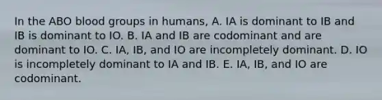 In the ABO blood groups in humans, A. IA is dominant to IB and IB is dominant to IO. B. IA and IB are codominant and are dominant to IO. C. IA, IB, and IO are incompletely dominant. D. IO is incompletely dominant to IA and IB. E. IA, IB, and IO are codominant.