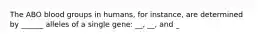 The ABO blood groups in humans, for instance, are determined by ______ alleles of a single gene: __, __, and _