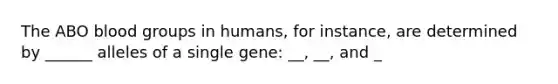 The ABO <a href='https://www.questionai.com/knowledge/kYZPOX2Y3u-blood-groups' class='anchor-knowledge'>blood groups</a> in humans, for instance, are determined by ______ alleles of a single gene: __, __, and _