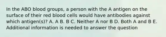 In the ABO blood groups, a person with the A antigen on the surface of their red blood cells would have antibodies against which antigen(s)? A. A B. B C. Neither A nor B D. Both A and B E. Additional information is needed to answer the question