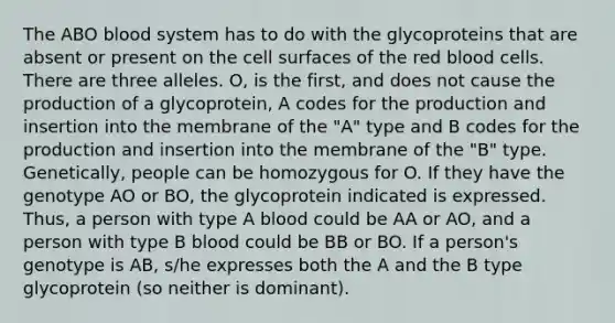 The ABO blood system has to do with the glycoproteins that are absent or present on the cell surfaces of the red blood cells. There are three alleles. O, is the first, and does not cause the production of a glycoprotein, A codes for the production and insertion into the membrane of the "A" type and B codes for the production and insertion into the membrane of the "B" type. Genetically, people can be homozygous for O. If they have the genotype AO or BO, the glycoprotein indicated is expressed. Thus, a person with type A blood could be AA or AO, and a person with type B blood could be BB or BO. If a person's genotype is AB, s/he expresses both the A and the B type glycoprotein (so neither is dominant).