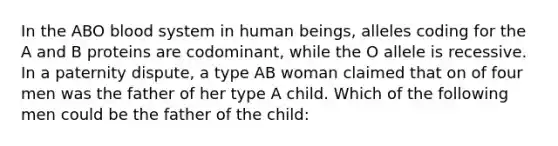 In the ABO blood system in human beings, alleles coding for the A and B proteins are codominant, while the O allele is recessive. In a paternity dispute, a type AB woman claimed that on of four men was the father of her type A child. Which of the following men could be the father of the child: