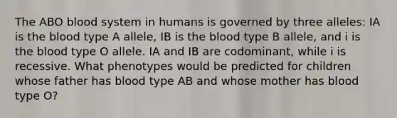 The ABO blood system in humans is governed by three alleles: IA is <a href='https://www.questionai.com/knowledge/k7oXMfj7lk-the-blood' class='anchor-knowledge'>the blood</a> type A allele, IB is the blood type B allele, and i is the blood type O allele. IA and IB are codominant, while i is recessive. What phenotypes would be predicted for children whose father has blood type AB and whose mother has blood type O?