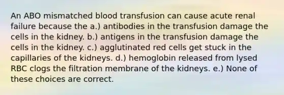 An ABO mismatched blood transfusion can cause acute renal failure because the a.) antibodies in the transfusion damage the cells in the kidney. b.) antigens in the transfusion damage the cells in the kidney. c.) agglutinated red cells get stuck in the capillaries of the kidneys. d.) hemoglobin released from lysed RBC clogs the filtration membrane of the kidneys. e.) None of these choices are correct.