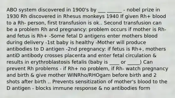 ABO system discovered in 1900's by ___ ______ - nobel prize in 1930 Rh discovered in Rhesus monkeys 1940 If given Rh+ blood to a Rh- person, first transfusion is ok.. Second transfusion can be a problem Rh and pregnancy: problem occurs if mother is Rh- and fetus is Rh+ -Some fetal D antigens enter mothers blood during delivery -1st baby is healthy -Mother will produce antibodies to D antigen -2nd pregnancy: if fetus is Rh+, mothers antiD antibody crosses placenta and enter fetal circulation & results in erythroblastosis fetalis (baby is ____ or _____) Can prevent Rh problems - if Rh+ no problem, if Rh- watch pregnancy and birth & give mother WINRho/RHOgam before birth and 2 shots after birth .. Prevents sensitization of mother's blood to the D antigen - blocks immune response & no antibodies form