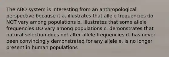 The ABO system is interesting from an anthropological perspective because it a. illustrates that allele frequencies do NOT vary among populations b. illustrates that some allele frequencies DO vary among populations c. demonstrates that natural selection does not alter allele frequencies d. has never been convincingly demonstrated for any allele e. is no longer present in human populations