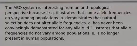 ​The ABO system is interesting from an anthropological perspective because it: a. ​illustrates that some allele frequencies do vary among populations. ​b. demonstrates that natural selection does not alter allele frequencies. ​c. has never been convincingly demonstrated for any allele. ​d. illustrates that allele frequencies do not vary among populations. e. ​is no longer present in human populations.