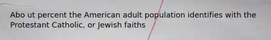 Abo ut percent the American adult population identifies with the Protestant Catholic, or Jewish faiths